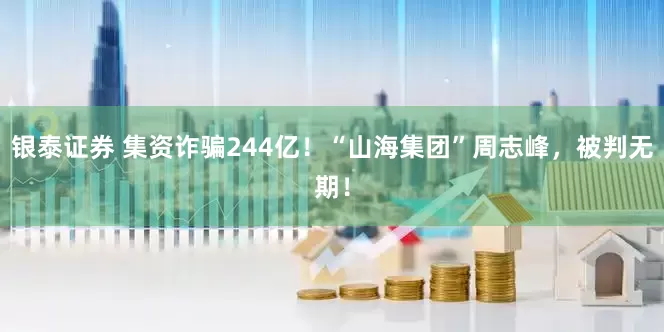 银泰证券 集资诈骗244亿！“山海集团”周志峰，被判无期！