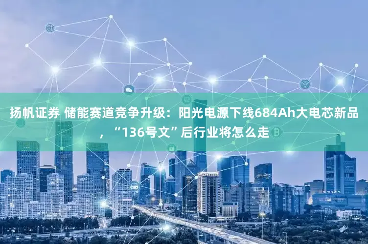 扬帆证券 储能赛道竞争升级：阳光电源下线684Ah大电芯新品，“136号文”后行业将怎么走