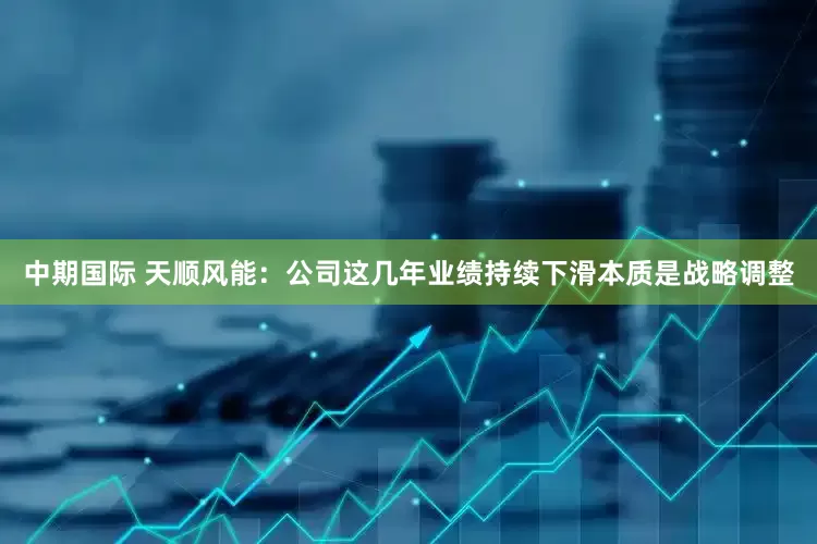 中期国际 天顺风能：公司这几年业绩持续下滑本质是战略调整