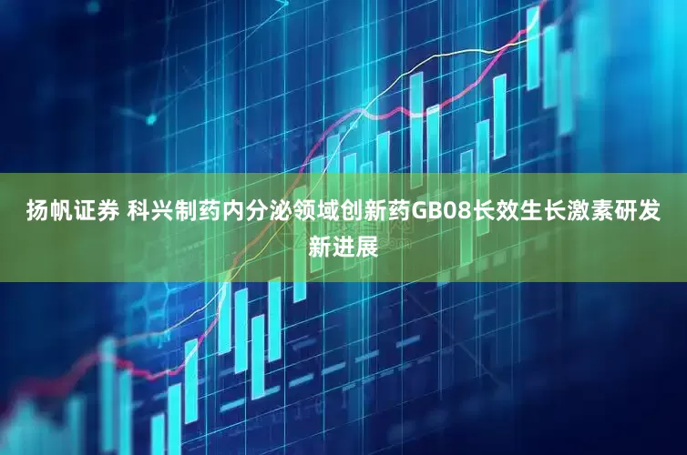 扬帆证券 科兴制药内分泌领域创新药GB08长效生长激素研发新进展
