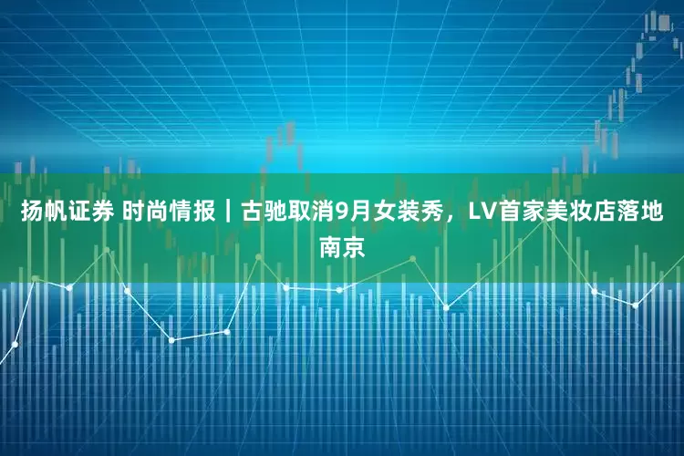 扬帆证券 时尚情报｜古驰取消9月女装秀，LV首家美妆店落地南京