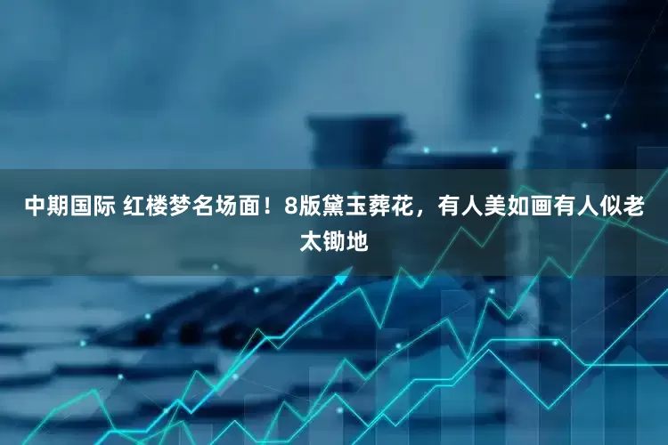 中期国际 红楼梦名场面！8版黛玉葬花，有人美如画有人似老太锄地