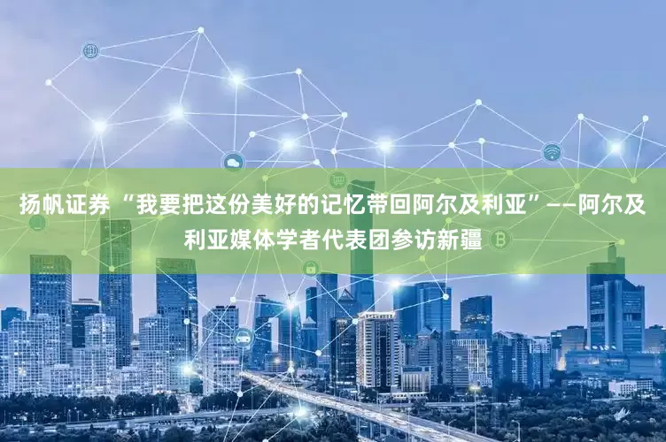 扬帆证券 “我要把这份美好的记忆带回阿尔及利亚”——阿尔及利亚媒体学者代表团参访新疆