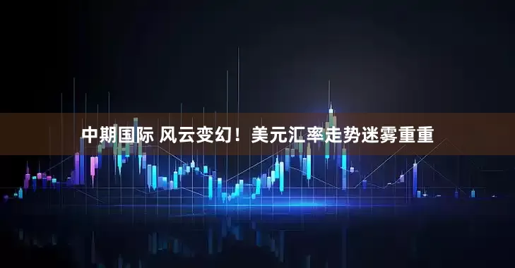 中期国际 风云变幻！美元汇率走势迷雾重重