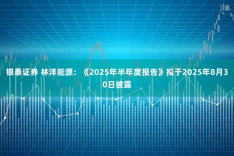 银泰证券 林洋能源：《2025年半年度报告》拟于2025年8月30日披露