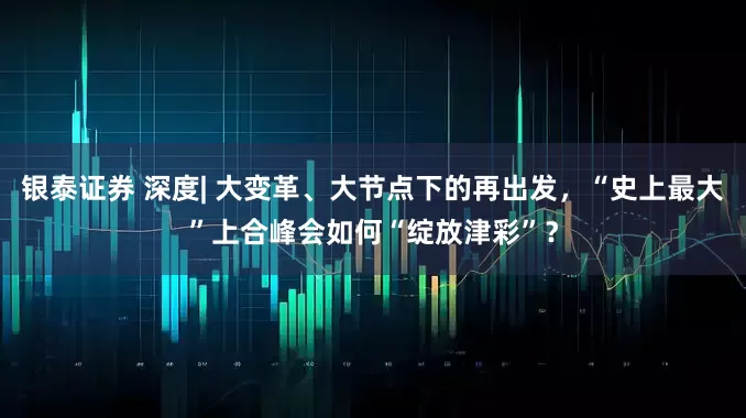 银泰证券 深度| 大变革、大节点下的再出发，“史上最大”上合峰会如何“绽放津彩”？