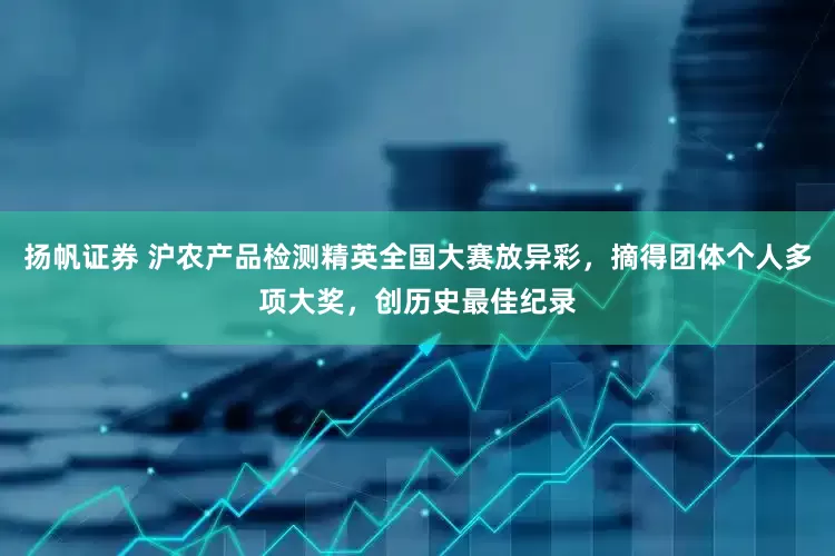 扬帆证券 沪农产品检测精英全国大赛放异彩，摘得团体个人多项大奖，创历史最佳纪录