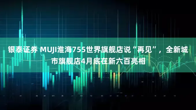 银泰证券 MUJI淮海755世界旗舰店说“再见”，全新城市旗舰店4月底在新六百亮相