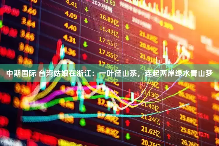 中期国际 台湾姑娘在浙江：一叶径山茶，连起两岸绿水青山梦