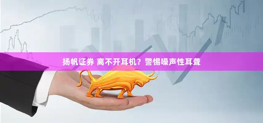 扬帆证券 离不开耳机？警惕噪声性耳聋